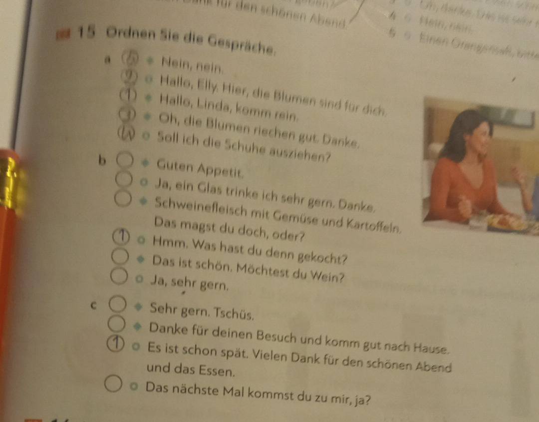 4 6 Hmn, nn. 
I für den schönen Abend 6 0. Einen Grangensaß, bitte
15 Ordnen Sie die Gespräche. 
a * Nein, nein. 
Hallo, Elly. Hier, die Blumen sind für dich. 
) Hallo, Linda, komm rein. 
* Oh, die Blumen riechen gut Danke. 
o Soll ich die Schuhe ausziehen? 
b * Guten Appetit. 
。 Ja, ein Glas trinke ich sehr gern. Danke. 
Schweinefleisch mit Gemüse und Kartoffeln. 
Das magst du doch, oder? 
Hmm. Was hast du denn gekocht? 
Das ist schön. Möchtest du Wein? 
。 Ja, sehr gern. 
C ◆ Sehr gern. Tschüs. 
Danke für deinen Besuch und komm gut nach Hause. 
Es ist schon spät. Vielen Dank für den schönen Abend 
und das Essen. 
Das nächste Mal kommst du zu mir, ja?