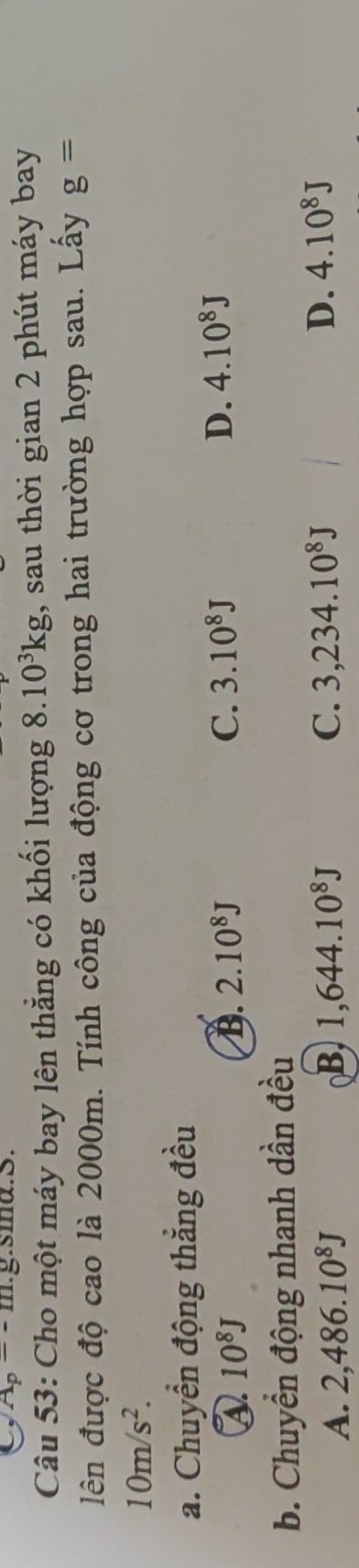 A_p=-m.g.sma.S.
Câu 53: Cho một máy bay lên thẳng có khối lượng 8.10^3kg , sau thời gian 2 phút máy bay
lên được độ cao là 2000m. Tính công của động cơ trong hai trường hợp sau. Lấy g=
10m/s^2. 
a. Chuyển động thẳng đều
a 10^8J
B. 2.10^8J C. 3.10^8J D. 4.10^8J
b. Chuyển động nhanh dần đều
A. 2,486.10^8J B. 1,644.10^8J C. 3,234.10^8J D. 4.10^8J