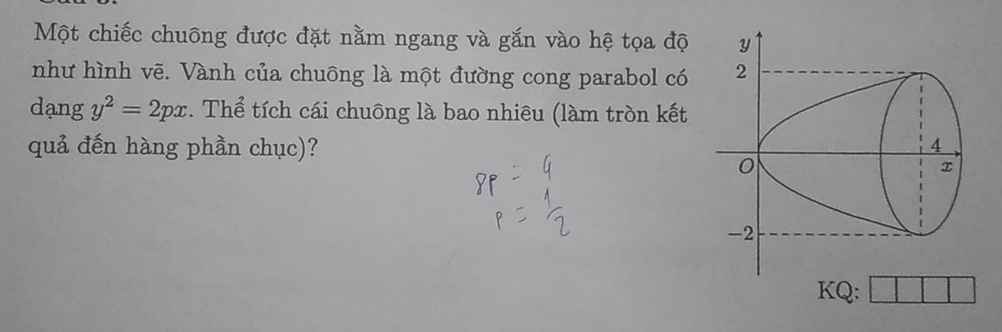 Một chiếc chuông được đặt nằm ngang và gắn vào hệ tọa độ 
như hình vẽ. Vành của chuông là một đường cong parabol có 
dạng y^2=2px. Thể tích cái chuông là bao nhiêu (làm tròn kết 
quả đến hàng phần chục)? 
KQ: