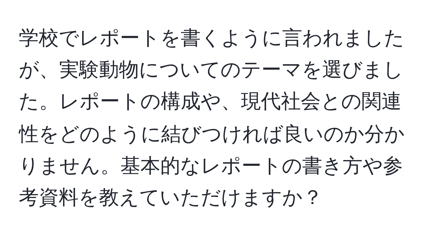 学校でレポートを書くように言われましたが、実験動物についてのテーマを選びました。レポートの構成や、現代社会との関連性をどのように結びつければ良いのか分かりません。基本的なレポートの書き方や参考資料を教えていただけますか？