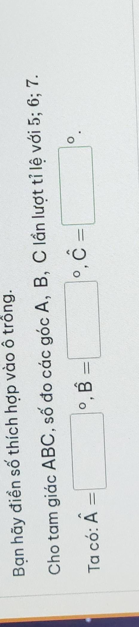 Bạn hãy điền số thích hợp vào ô trồng. 
Cho tam giác ABC, số đo các góc A, B, C lần lượt tỉ lệ với 5; 6; 7. 
Ta có: hat A=□°, hat B=□°, hat C=□°.