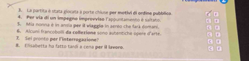 La partita è stata giocata a porte chiuse per motivi di ordine pubblico. F 
4. Per via di un impegno improvviso l'appuntamento è saltato. r 
S. Mia nonna è in ansia per il viaggio in aereo che farà domani. c D 
6. Alcuni francobolli da collexiome sono autentiche opere d'arte 3
Z. Sei pronto per l'interrogazione? 7 
8. Elisabetta ha fatto tardi a cena per il lavoro. c r