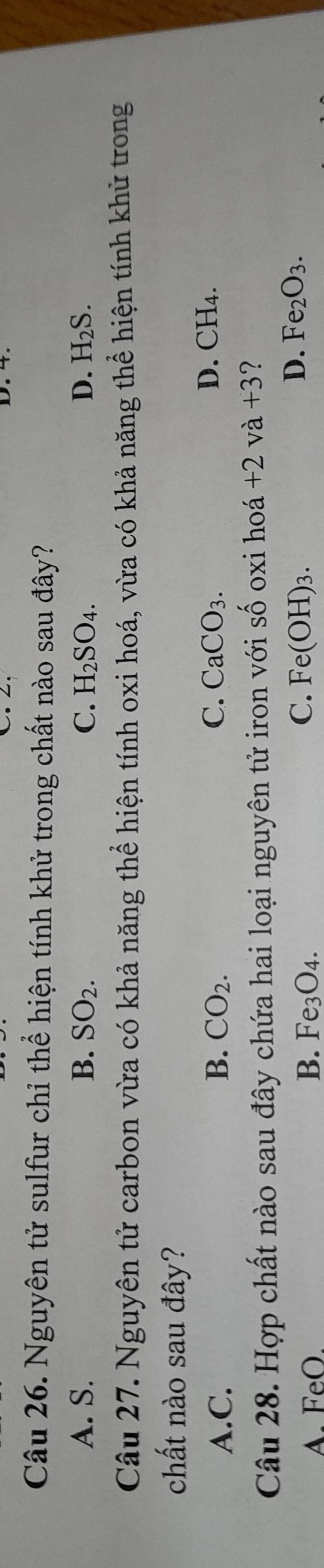 Nguyên tử sulfur chỉ thể hiện tính khử trong chất nào sau đây?
A. S. B. SO_2. C. H_2SO_4. D. H_2S. 
Câu 27. Nguyên tử carbon vừa có khả năng thể hiện tính oxi hoá, vừa có khả năng thể hiện tính khử trong
chất nào sau đây?
D. (
A.C. B. CO_2. C. CaCO_3. CH_4
Câu 28. Hợp chất nào sau đây chứa hai loại nguyên tử iron với số oxi hoá +2va+3 ?
A. FeO. B. Fe_3O_4.
C. Fe(OH)_3. D. Fe_2O_3.