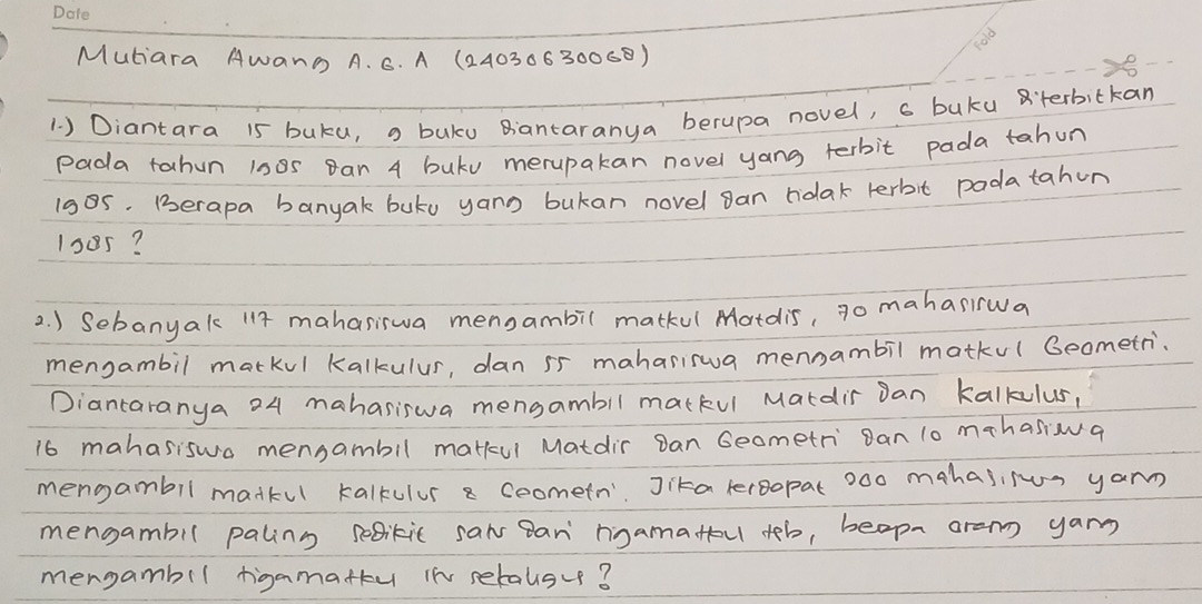 60°
Mutiara AWanG A. 6. A (2403063006) 
1 ) Diantara 15 buku, = buku Bantaranya berupa novel, s buku aterbitkan 
pada tahun 1s8s Ban 4 buku merupakan novel yang terbit pada tahun
1ses. Berapa banyak buty yang bukan novel gan ndlak terbit padatahun
1005? 
2. ) Sebanyak 117 mahasiswa mensambil matkul Matdis, go mahanwa 
mengambil markul Kalkulus, dan 55 mahariswua mennambil matku( Beometri. 
Diancaranya 24 mahasiswa mensambil matkul Mardis Dan Kalkulus,
16 mahasiswa mensambil matkul Matdir Dan Geometri Ban 10 mahasiona 
mengambil madkul kalkulur a ceometn' Jika lergopat 0o0 mahasifun yarn 
mengambil paling sedikic saws Ban ngamatfou tob, beopn are yan 
mergambil figamattu in setalsve?