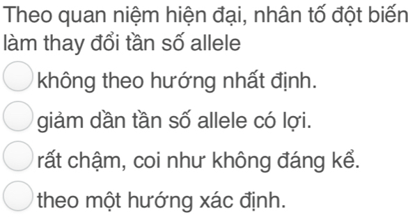 Theo quan niệm hiện đại, nhân tố đột biến
làm thay đổi tần số allele
không theo hướng nhất định.
giảm dần tần số allele có lợi.
rất chậm, coi như không đáng kể.
theo một hướng xác định.