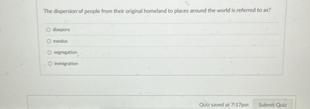 The dispersion of people from their original homeland to places around the world is referred to as?
diaspora
exodus
segregation
immigration
Quiz saved at 7:17 pm Submit Quiz