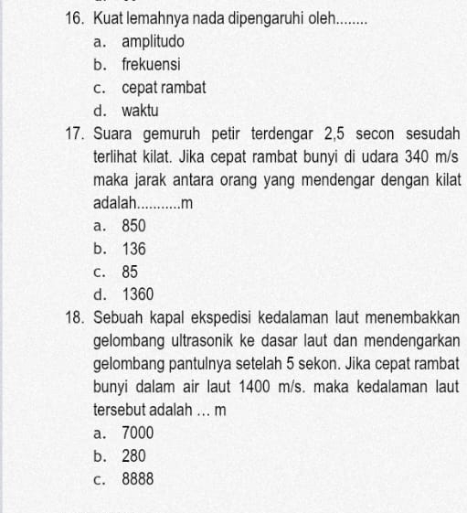 Kuat lemahnya nada dipengaruhi oleh........
a. amplitudo
b. frekuensi
c. cepat rambat
d. waktu
17. Suara gemuruh petir terdengar 2,5 secon sesudah
terlihat kilat. Jika cepat rambat bunyi di udara 340 m/s
maka jarak antara orang yang mendengar dengan kilat
adalah._ ....m
a. 850
b. 136
c. 85
d. 1360
18. Sebuah kapal ekspedisi kedalaman laut menembakkan
gelombang ultrasonik ke dasar laut dan mendengarkan
gelombang pantulnya setelah 5 sekon. Jika cepat rambat
bunyi dalam air laut 1400 m/s. maka kedalaman laut
tersebut adalah ... m
a. 7000
b. 280
c. 8888