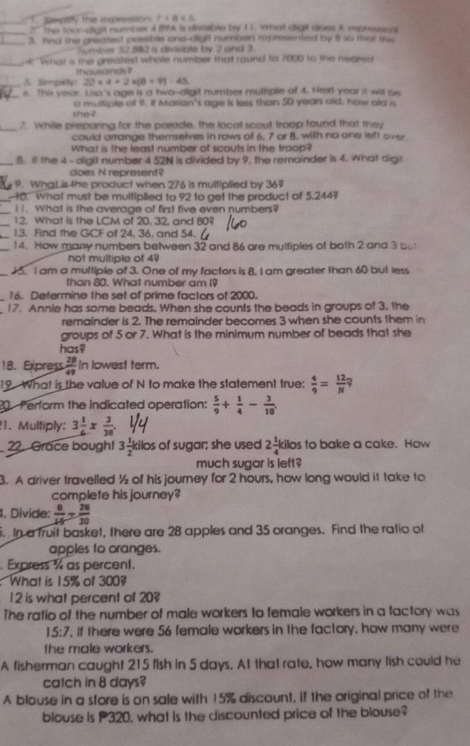 Smpity the axpression 2+8* 3
_'' the four-digil number 4 B9A is divisible by 11. what digit does A mpresena
_
3. And the greatest possible one-dighf number rpresented by it so that tw
number 32.8B2 is divisible by 2 and 3
_he What s the greatest whole number that round to 7000 to the neares
thouangk?
_5. Simp4ty: 22* 4+2* (8+9)-45.
_6. This year. Lisa's age is a two--digit number multiple of 4. Hext year it will be
o multiple of 9. It Marian's age is less than 50 years old, how ald is
she ?
_7. While preporing for the parade, the local scout troop found that they
could arrange themselves in rows of 6, 7 or 8, with no one left over
What is the least number of scouts in the troop?
_8. il the 4 - digit number 4 52N is divided by 9, the remainder is 4. What digit
does N represent?
9. WhaLis the product when 276 is multiplied by 36?
_ 10. What must be multiplied to 92 to get the product of 5,244?
_
I. What is the average of first five even numbers?
_12. What is the LCM of 20, 32, and 80?
_13. Find the GCF of 24, 36, and 54.
_14. How many numbers between 32 and 86 are multiples of both 2 and 3 but
not multiple of 4?
_5. I am a multiple of 3. One of my factors is 8. I am greater than 60 but less
than 80. What number am I?
16. Determine the set of prime factors of 2000.
17. Annie has some beads. When she counts the beads in groups of 3, the
remainder is 2. The remainder becomes 3 when she counts them in
groups of 5 or 7. What is the minimum number of beads that she
has?
18. Express  28/49  in lowest term.
19 What is the value of N to make the statement true:  4/9 = 12/N ?
20 Perform the indicated operation:  5/9 + 1/4 - 3/10 .
1. Multiply: 3 1/6 *  3/38 .
22. Grace bought 3 1/2  kilos of sugar; she used 2 1/4 kilc s to bake a cake. How
much sugar is left?
3. A driver travelled ½ of his journey for 2 hours, how long would it take to
complete his journey?
4. Divide:  8/15 + 28/30 .  In a fruit basket, there are 28 apples and 35 oranges. Find the ratio of
apples to oranges.
. Express % as percent.
What is 15% of 300?
12 is what percent of 20?
The ratio of the number of male workers to female workers in a factory was
15:7. If there were 56 female workers in the factory, how many were
the male workers.
A fisherman caught 215 fish in 5 days. At that rate, how many fish could he
catch in 8 days?
A blouse in a store is on sale with 15% discount, if the original price of the
blouse is P320, what is the discounted price of the blouse?