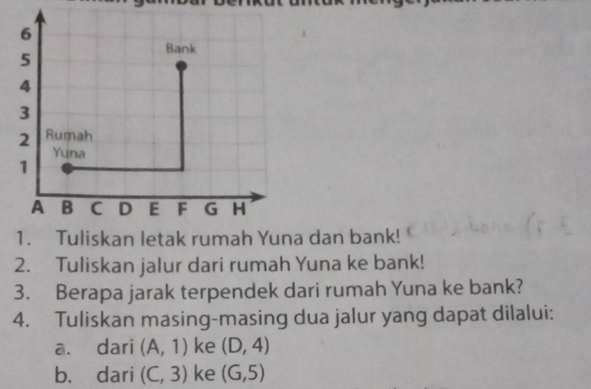 dan bank! 
2. Tuliskan jalur dari rumah Yuna ke bank! 
3. Berapa jarak terpendek dari rumah Yuna ke bank? 
4. Tuliskan masing-masing dua jalur yang dapat dilalui: 
a. dari (A,1) ke (D,4)
b. dari (C,3) ke (G,5)