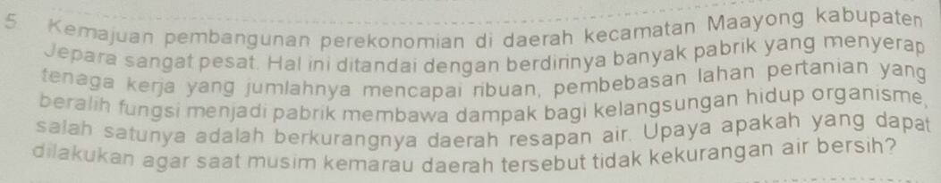 Kemajuan pembangunan perekonomian di daerah kecamatan Maayong kabupaten 
Jepara sangat pesat. Hal ini ditandai dengan berdirinya banyak pabrik yang menyerap 
tenaga kerja yang jumlahnya mencapai ribuan, pembebasan lahan pertanian yang 
beralih fungsi menjadi pabrik membawa dampak bagi kelangsungan hidup organisme, 
salah satunya adalah berkurangnya daerah resapan air. Upaya apakah yang dapat 
dilakukan agar saat musim kemarau daerah tersebut tidak kekurangan air bersih?