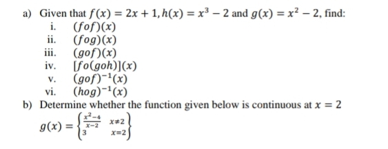 Given that f(x)=2x+1, h(x)=x^3-2 and g(x)=x^2-2 , find: 
i. (fcirc f)(x)
ii. (fog)(x)
iii. (gof)(x)
iv. [fo(goh)](x)
V. (gof)^-1(x)
vi. (hog)^-1(x)
b) Determine whether the function given below is continuous at x=2
g(x)=beginarrayl  (x^2-4)/x-2 x!= 2 3x=2endarray