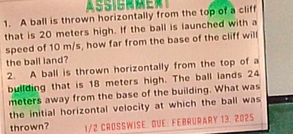 ASSIBNEN 
1. A ball is thrown horizontally from the top of a cliff 
that is 20 meters high. If the ball is launched with a 
speed of 10 m/s, how far from the base of the cliff will 
the ball land? 
2. A ball is thrown horizontally from the top of a 
building that is 18 meters high. The ball lands 24
meters away from the base of the building. What was 
the initial horizontal velocity at which the ball was 
thrown?
1/2 CROSSWISE. DUE: FEBRURARY 13. 2025