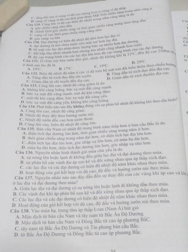 C. tằng đổi lưu ở vùng vĩ độ cao móng hơn ở vùng vĩ độ thấp.
D. cáng về vùng vĩ độ cao thời gian được Mặt Trời chiếu sáng trong năm cáng ít
Câu 129. Cang lên vì độ cao biến độ nhiệt trong năm càng tăng là do
B. chênh lệch gọc chiếu sáng và thời gian chiếu sáng trong năm tăng dẫn
Cả
A. gỏe chiếu sáng nhỏ dẫn,
C. cảng về cục thời gian chiếu sáng cảng nho
D. góc nhập xạ lớn đàt
Câu 130. Đại dương có biển độ nhiệt độ nhỏ hơn lục địa vì
A. đại dương là nơi chứa nước nên mát me hơn lục địa
B. bể mặt các lục địa nhân được lượng bức xã nhiều hơn đại dương
C. đất háp thu nhiệt nhanh hơn nhưng tôa nhiệt cũng nhanh hơn nước C
D. độ cao trung binh của các lục địa lớn hơn độ cao trung binh của các đại dương đó
C
Câu 131, O chân núi bên sướn đôn giớ, nhiệt độ không khí là 32°C; đến độ cao 2500m thị
D. 20°C.
tù
ở định núi lúc đô là 19°C.
A. 10°C. B. 17°C. C.
Câu iên độ nhiệt  ở các vĩ độ trên bề mặt trái đất biển thiên theo chiều hướng
B. Tăng dần từ xích đạo đến địa cực.
D. Giám dẫn từ xích đạolên địa cực, C
A. Tầng dẫn từ xích đạo đến chỉ tuyển.
C. Giám dẫn tử chi tuyển đến địa cực.
Câu 133. Cảng lên cao, nhiệt độ cảng giám là do
A. không khí cảng loãng, bức xạ mặt đất cảng mạnh,
B, bức xạ mặt đất cảng mạnh, mật độ khí cảng đặm.
C
C. mật độ khí cảng đậm, bức xạ mặt đất cảng yếu.
D. bức xạ mặt đất cảng yếu, không khi cảng loàng.
Câu 134. Phát biểu nào sau đây không đùng với sự phân bố nhiệt độ không khí theo địa hình?
A. Cảng lên cao, nhiệt độ cảng giảm.
B. Nhiệt độ thay đôi theo hướng sườn núi.
C. Nhiệt độ sườn đốc cao hơn sườn thoái.
D. Cảng lên cao, biên độ nhiệt độ cảng lớn.
Cầu 135, Bán cầu Nam có nhiệt độ trung binh năm thấp hơn ở bán cầu Bắc là do
A. diện tích đại dương lớn hơn, thời gian chiều sáng trong năm it hơn
B. thời gian chiều săng trong năm dài hơn, có diện tích lục địa lớn hơn
C. diện tích lục địa lớn hơn, gốc nhập xạ lớn hơn, có mùa hạ dãi hơn
D. mùa hạ dài hơn, diện tích đại dương lớn hơn, góc nhập xạ nhỏ hơn.
Câu 136. Nguyên nhân hình thành gió mùa chủ yếu là do
A. sự nóng lên hoặc lạnh đi không đều giữa lục địa và đại dương theo mùa.
B. sự phần bố các vành đai áp xen kẽ và đổi xứng nhau qua áp thấp xích đạo.
C. các lục địa và các đại dương có biên độ nhiệt độ năm khác nhau theo mùa.
D. hoạt động của gió kết hợp với độ cao, độ dốc và hướng sườn núi theo mùa.
Câu 137. Nguyên nhân nào sau đây dẫn đến sự thay đôi của các vùng khi áp cao và khi
ở lục địa và đại dương theo mùa?
A. Giữa lục địa và đại dương có sự nóng lên hoặc lạnh đi không đều theo mùa.
B. Các vành đai khi áp phân bố xen kẽ và đổi xứng nhau qua áp thấp xích đạo.
C. Các lục địa và các đại dương có biên độ nhiệt độ năm khác nhau theo mùa.
D. Hoạt động của gió kết hợp với độ cao, độ dốc và hướng sườn núi theo mùa.
Câu 138. Vào mùa hạ, trung tâm áp thấp I-ran (Nam Á) hút gió
A. Mậu dịch từ bán cầu Nam và tây nam từ Bắc Án Độ Dương.
B. Mậu dịch từ bán cầu Nam và Đông Bắc từ cao áp phương BắC.
C. tây nam từ Bắc Ấn Độ Dương và Tin phong bản cầu Bắc.
D. từ Bắc Ấn Độ Dương và Đông Bắc từ cao áp phương Bắc.
24