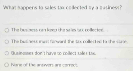 What happens to sales tax collected by a business?
The business can keep the sales tax collected.
The business must forward the tax collected to the state.
Businesses don't have to collect sales tax.
None of the answers are correct.