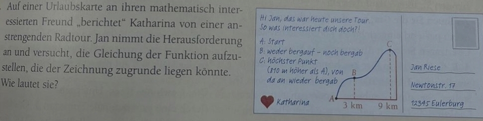 Auf einer Urlaubskarte an ihren mathematisch inter-
Hi Jan, das war heute unsere Tour.
essierten Freund „berichtet“ Katharina von einer an- So was interessiert dich doch?!
strengenden Radtour. Jan nimmt die Herausforderung A: Start C
B: weder bergauf - noch bergab
an und versucht, die Gleichung der Funktion aufzu- C: höchster Punkt
stellen, die der Zeichnung zugrunde liegen könnte. (810 m höher als A), von B
Jan Riese
da an wieder bergab 
Wie lautet sie? Newtonstr. 17
Katharina A 3 km 9 km 12345 Eulerburg