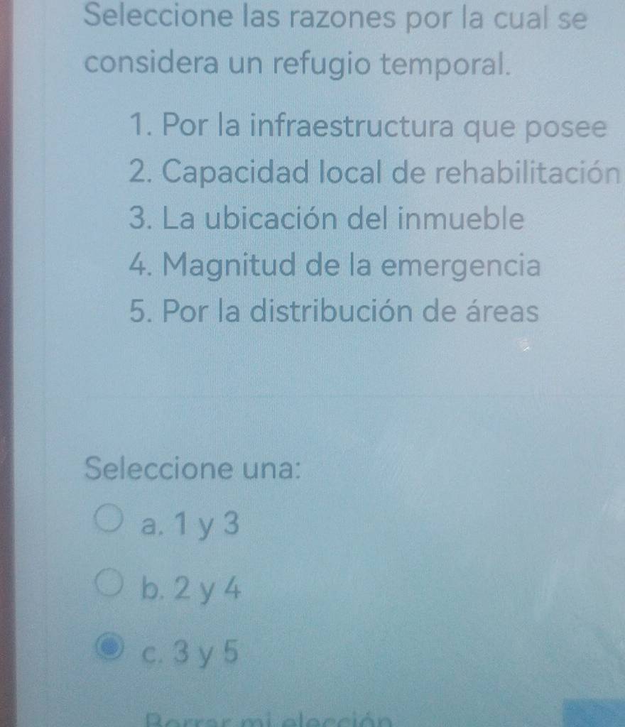 Seleccione las razones por la cual se
considera un refugio temporal.
1. Por la infraestructura que posee
2. Capacidad local de rehabilitación
3. La ubicación del inmueble
4. Magnitud de la emergencia
5. Por la distribución de áreas
Seleccione una:
a. 1 y 3
b. 2 y 4
c. 3 y 5
Rerrar mi elección