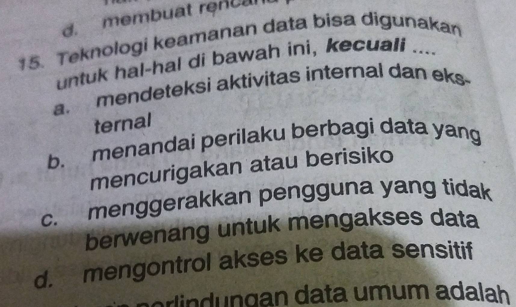 d. membuat rencom
15. Teknologi keamanan data bisa digunakan
untuk hal-hal di bawah ini, kecuali ....
a. mendeteksi aktivitas internal dan eks-
ternal
b. menandai perilaku berbagi data yang
mencurigakan atau berisiko
c. menggerakkan pengguna yang tidak
berwenang untuk mengakses data
d. mengontrol akses ke data sensitif
n erin n gan data umum adalah