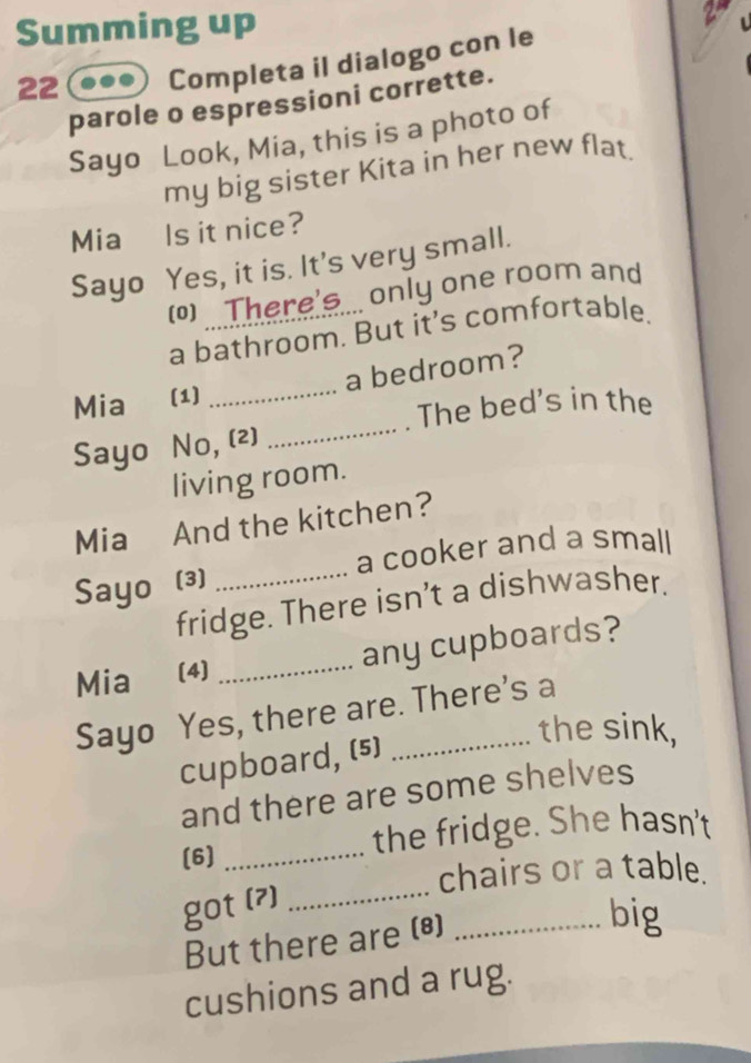 Summing up 
2 
22 Completa il dialogo con le 
parole o espressioni corrette. 
Sayo Look, Mia, this is a photo of 
my big sister Kita in her new flat. 
Mia Is it nice? 
Sayo Yes, it is. It's very small. 
() There's. only one room and 
a bathroom. But it’s comfortable. 
_ 
Mia (1) _a bedroom? 
The bed's in the 
Sayo No, (2) 
living room. 
Mia And the kitchen? 
_ 
a cooker and a small 
Sayo (3) 
fridge. There isn’t a dishwasher. 
Mia (4) _any cupboards? 
Sayo Yes, there are. There's a 
the sink, 
cupboard, (5) 
and there are some shelves 
(6) _the fridge. She hasn't 
_ 
chairs or a table. 
got (?) 
But there are (8)_ 
big 
cushions and a rug.