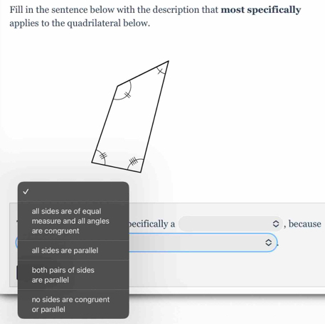 Fill in the sentence below with the description that most specifically
applies to the quadrilateral below.
all sides are of equal
measure and all angles becifically a , because
are congruent
all sides are parallel
both pairs of sides
are parallel
no sides are congruent
or parallel