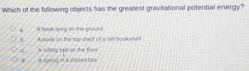Which of the following objects has the greatest gravitational potential energy?
a A book lying on the ground
b A book on the top shelf of a tall bookshelf
c A rolling byli on the floor
d A spring in a closed box