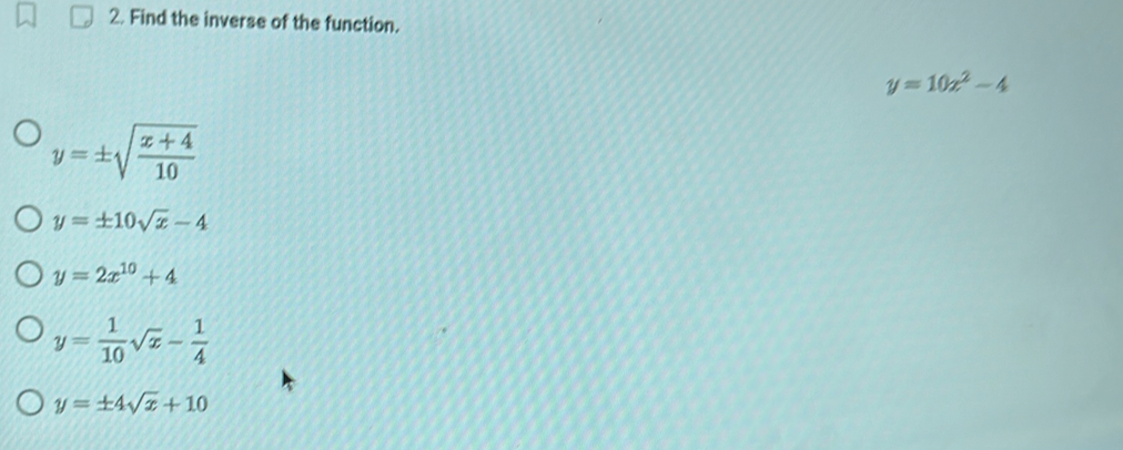 Find the inverse of the function.
y=10x^2-4
y=± sqrt(frac x+4)10
y=± 10sqrt(x)-4
y=2x^(10)+4
y= 1/10 sqrt(x)- 1/4 
y=± 4sqrt(x)+10