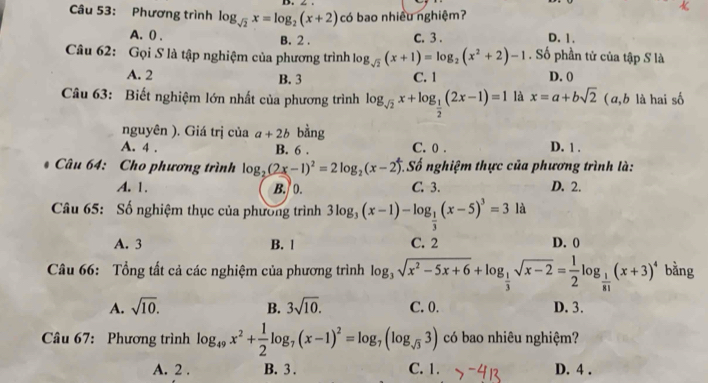 4 .
Câu 53: Phương trình log _sqrt(2)x=log _2(x+2) có bao nhiều nghiệm?
A. () . B. 2 . D. 1.
C. 3 .
Câu 62: Gọi S là tập nghiệm của phương trình log _sqrt(2)(x+1)=log _2(x^2+2)-1. Số phần tử của tập S là
A. 2 B. 3 C. 1 D. 0
Câu 63: Biết nghiệm lớn nhất của phương trình log _sqrt(2)x+log _ 1/2 (2x-1)=1 là x=a+bsqrt(2) (a,b là hai số
nguyên ). Giá trị của a+2b bằng
A. 4 . B. 6 . C. 0 . D. 1 .
* Câu 64: Cho phương trình log _2(2x-1)^2=2log _2(x-2) *. Số nghiệm thực của phương trình là:
A. 1. B. 0. C. 3. D. 2.
Câu 65: Số nghiệm thục của phương trình 3log _3(x-1)-log _ 1/3 (x-5)^3=3 là
A. 3 B. 1 C. 2 D. 0
Câu 66: Tổng tất cả các nghiệm của phương trình log _3sqrt(x^2-5x+6)+log _ 1/3 sqrt(x-2)= 1/2 log _ 1/81 (x+3)^4 bằng
A. sqrt(10). B. 3sqrt(10). C. 0. D. 3.
Câu 67: Phương trình log _49x^2+ 1/2 log _7(x-1)^2=log _7(log _sqrt(3)3) có bao nhiêu nghiệm?
A. 2 . B. 3 . C. 1. D. 4 .