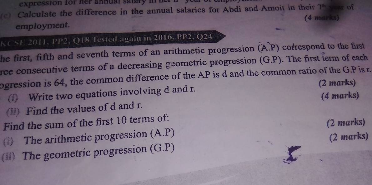 expression for her annual salary in e 
(c) Calculate the difference in the annual salaries for Abdi and Amoit in their 7^(th) year of 
(4 marks) 
employment. 
KCSE 2011, PP2, Q18 Tested again in 2016, PP2, Q24
he first, fifth and seventh terms of an arithmetic progression (A.P) correspond to the first 
ree consecutive terms of a decreasing geometric progression (G.P). The first term of each 
ogression is 64, the common difference of the AP is d and the common ratio of the G.P is r. 
(2 marks) 
1) Write two equations involving d and r. 
(4 marks) 
(il) Find the values of d and r. 
Find the sum of the first 10 terms of: 
(2 marks) 
() The arithmetic progression (A. P) 
(2 marks) 
(ii) The geometric progression (G.P)