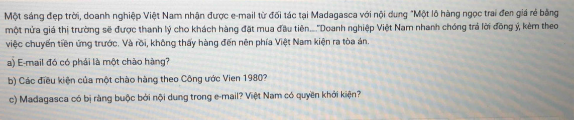 Một sáng đẹp trời, doanh nghiệp Việt Nam nhận được e-mail từ đối tác tại Madagasca với nội dung "Một lô hàng ngọc trai đen giá rẻ bằng 
một nửa giá thị trường sẽ được thanh lý cho khách hàng đặt mua đầu tiên....''Doanh nghiệp Việt Nam nhanh chóng trả lời đồng ý, kèm theo 
việc chuyển tiền ứng trước. Và rồi, không thấy hàng đến nên phía Việt Nam kiện ra tòa án. 
a) E-mail đó có phải là một chào hàng? 
b) Các điều kiện của một chào hàng theo Công ước Vien 1980? 
c) Madagasca có bị ràng buộc bởi nội dung trong e-mail? Việt Nam có quyền khởi kiện?