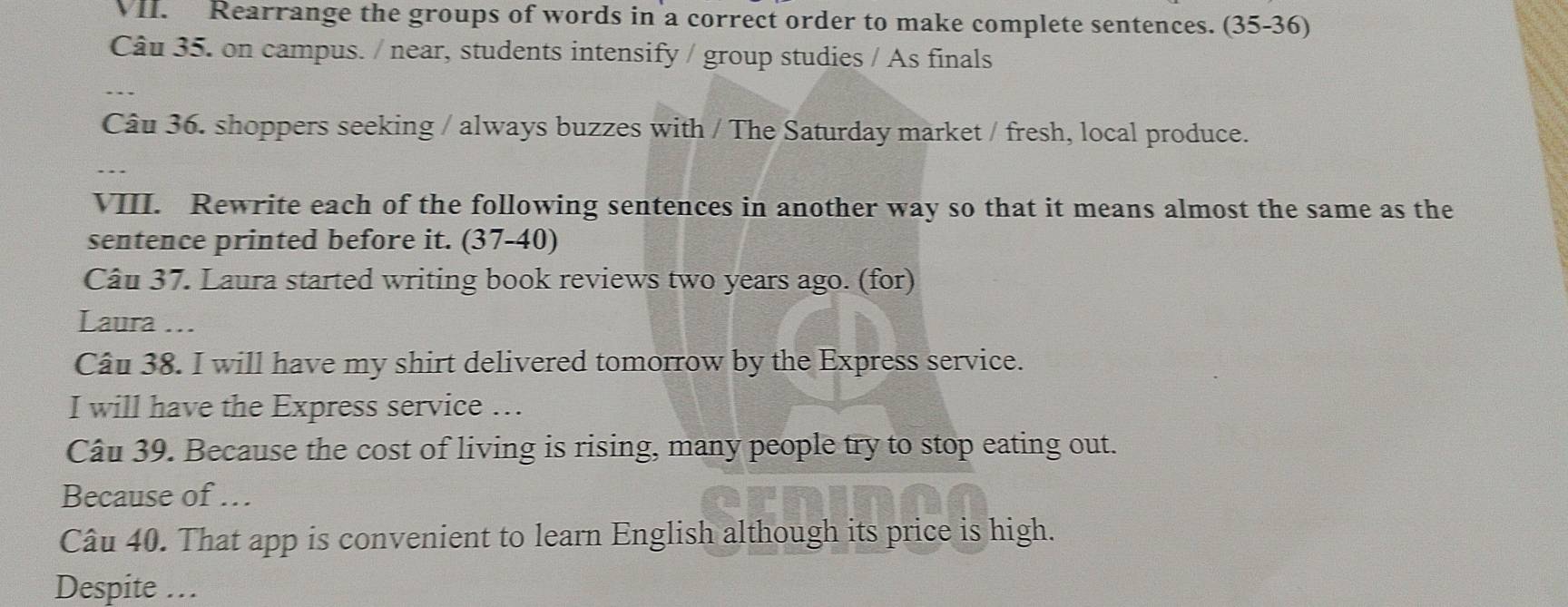 Rearrange the groups of words in a correct order to make complete sentences. (35-36)
Câu 35. on campus. / near, students intensify / group studies / As finals 
Câu 36. shoppers seeking / always buzzes with / The Saturday market / fresh, local produce. 
VIII. Rewrite each of the following sentences in another way so that it means almost the same as the 
sentence printed before it. (37-40) 
Câu 37. Laura started writing book reviews two years ago. (for) 
Laura ... 
Câu 38. I will have my shirt delivered tomorrow by the Express service. 
I will have the Express service …. 
Câu 39. Because the cost of living is rising, many people try to stop eating out. 
Because of … 
Câu 40. That app is convenient to learn English although its price is high. 
Despite …