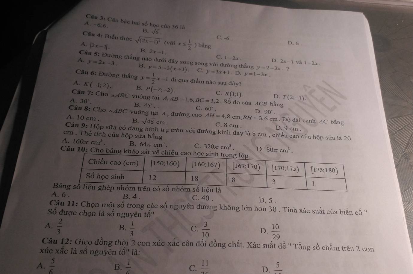 Căn bậc hai số học của 36 là
A. -6:6.
B. sqrt(6). C. -6 . D. 6 .
Câu 4: Biểu thức sqrt((2x-1)^2) (với x≤  1/2 ) bằng
A. |2x-1|. B. 2x-1. C. 1-2x.
Câu 5: Đường thằng nào dưới đây song song với đường thằng y=2-3x. ?
D. 2x-1 và 1-2x.
A. y=2x-3. B. y=5-3(x+1). C. y=3x+1 y=1-3x.. D.
Câu 6: Đường thẳng y= 1/2 x-1 đi qua điểm nào sau đây?
A. K(-1;2). B. P(-2;-2).
C. R(1;1). D. T(2;-1)
Câu 7: Cho △ ABC vuông tại A A,AB=1,6,BC=3,2. Số đo của ACB bằng
A. 30° B. 45°..
C. 60°. D. 90°.
Câu 8: Cho △ ABC vuông tại A , đường cao AH=4,8cm,BH=3,6 cm . Độ dài cạnh AC bằng 6
B. sqrt(48)cm.
A. 10 cm . C. 8 cm . D. 9 cm .
Câu 9:Hhat O p sữa có dạng hình trụ tròn với đường kính đáy là 8 cm , chiều cao của hộp sữa là 20
cm . Thể tích của hộp sữa bằng
A. 160π cm^3. B. 64π cm^3. C. 320π cm^3. D. 80π cm^3.
Câu 10: Cho bảng kh
A. 6 . B. 4 . C. 40 . D. 5 .
Câu 11: Chọn một số trong các số nguyên dương không lớn hơn 30 . Tính xác suất của biến cố ''
Số được chọn là số nguyên tố''
A.  2/3   1/3   3/10   10/29 
B.
C.
D.
Câu 12: Gieo đồng thời 2 con xúc xắc cân đối đồng chất. Xác suất để " Tổng số chấm trên 2 con
xúc xắc là số nguyên tố" là:
A.  5/6   1/6   11/2  frac 5
B.
C.
D.