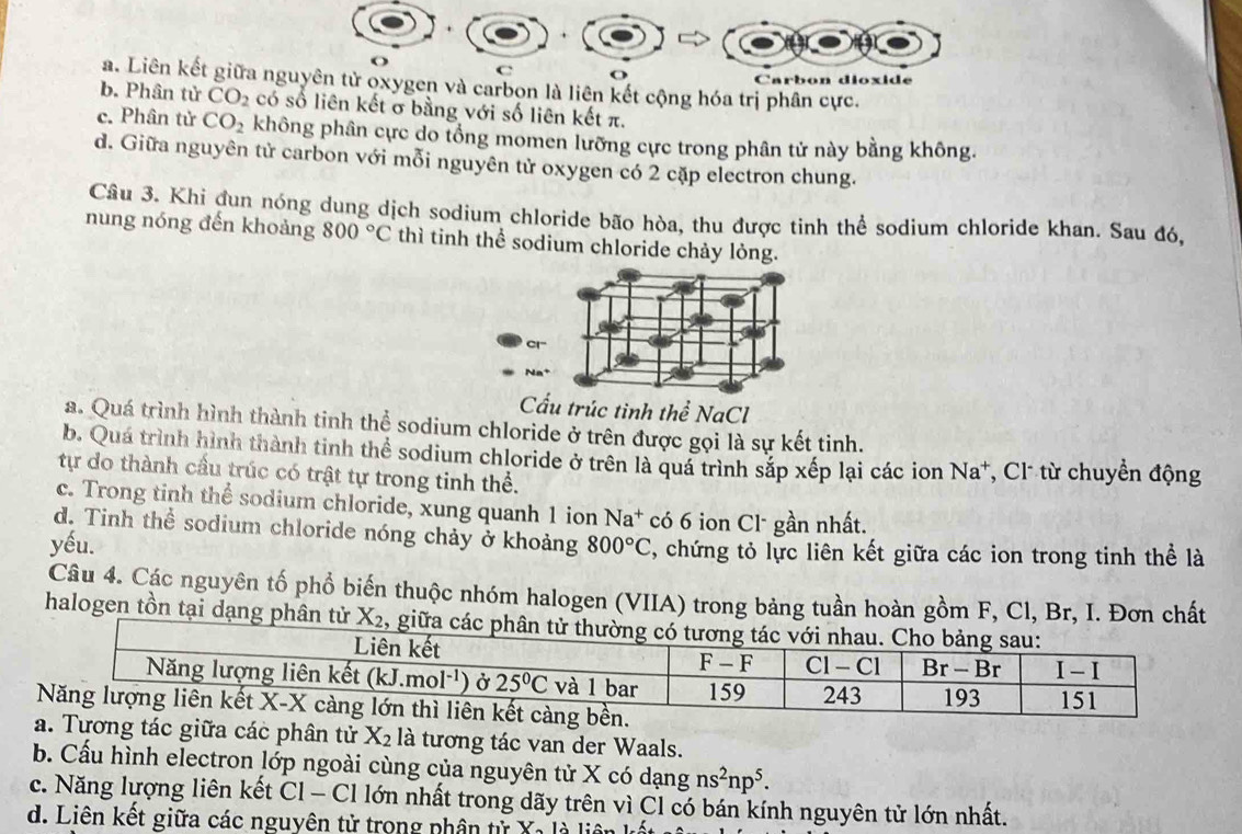 a
o
C
Carbon dioxide
a. Liên kết giữa nguyên tử oxygen và carbon là liên kết cộng hóa trị phân cực.
b. Phân tử CO_2 có số liên kết σ bằng với số liên kết π.
c. Phân tử CO_2 không phân cực do tổng momen lưỡng cực trong phân tử này bằng không.
d. Giữa nguyên tử carbon với mỗi nguyên tử oxygen có 2 cặp electron chung.
Cầu 3. Khi đun nóng dung dịch sodium chloride bão hòa, thu được tinh thể sodium chloride khan. Sau đó,
nung nóng đến khoảng 800°C thì tinh thể sodium chloride chảy lỏng.
Cấu trúc tình thể NaCl
a. Quá trình hình thành tinh thể sodium chloride ở trên được gọi là sự kết tinh.
b. Quá trình hình thành tinh thể sodium chloride ở trên là quá trình sắp xếp lại các ion Na*, Cl từ chuyển động
tự do thành cầu trúc có trật tự trong tinh thể.
c. Trong tinh thể sodium chloride, xung quanh 1 ion Na^+ có 6 ion Cl- gần nhất.
d. Tinh thể sodium chloride nóng chảy ở khoảng
yếu. 800°C , chứng tỏ lực liên kết giữa các ion trong tinh thể là
Câu 4. Các nguyên tố phổ biến thuộc nhóm halogen (VIIA) trong bảng tuần hoàn gồm F, Cl, Br, I. Đơn chất
halogen tồn tại dạng phân tử X_2 , giữa các phân tử thườ
ng tác giữa các phân tử X_2 là tương tác van der Waals.
b. Cấu hình electron lớp ngoài cùng của nguyên tử X có dạng ns^2np^5.
c. Năng lượng liên kết C1-C1 lớn nhất trong dãy trên vì Cl có bán kính nguyên tử lớn nhất.
d. Liên kết giữa các nguyên tử trong phân tử Xa là liên k