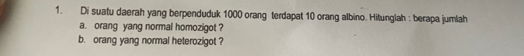 Di suatu daerah yang berpenduduk 1000 orang terdapat 10 orang albino. Hitunglah : berapa jumlah 
a. orang yang normal homozigot ? 
b. orang yang normal heterozigot ?