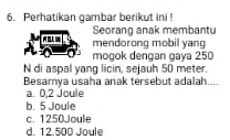 Perhatikan gambar berikut ini !
Seorang anak membantu
mendorong mobil yang
mogok dengan gaya 250
N di aspal yang licin, sejauh 50 meter.
Besamya usaha anak tersebut adalah...
a. 0,2 Joule
b. 5 Joule
c. 1250Joule
d. 12.500 Joule