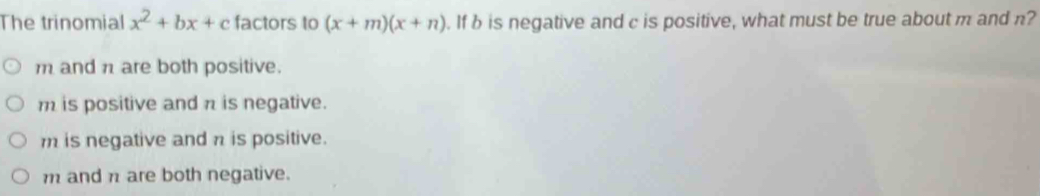 The trinomial x^2+bx+c factors to (x+m)(x+n). If b is negative and c is positive, what must be true about m and n?
m and n are both positive.
m is positive and π is negative.
m is negative and n is positive.
m and n are both negative.