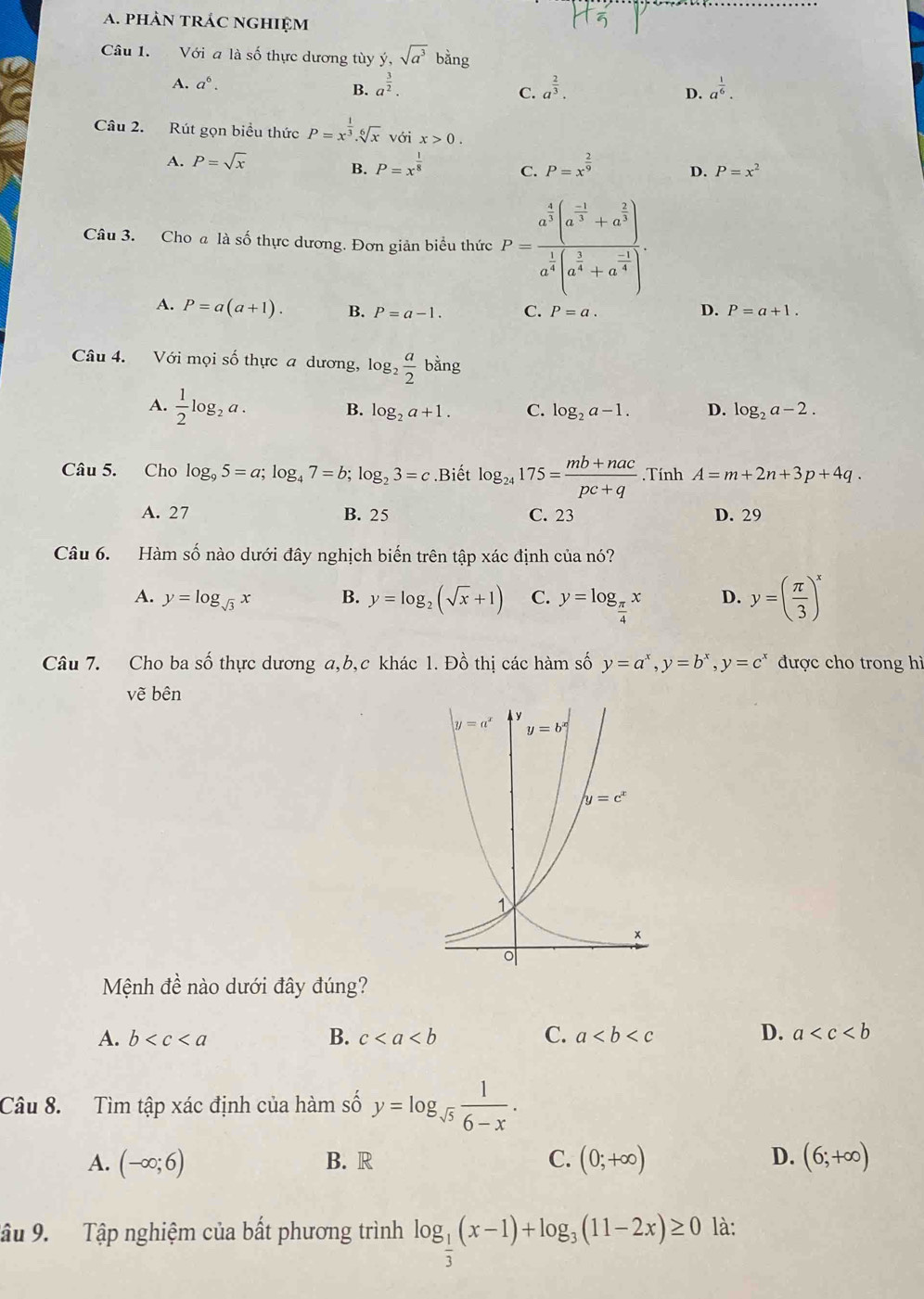 phÀN tRÁC nGHIệM
Câu 1. Với a là số thực dương tùy ý, sqrt(a^3) ang
A. a^6. B. a^(frac 3)2. C. a^(frac 2)3. D. a^(frac 1)6.
Câu 2. Rút gọn biểu thức P=x^(frac 1)3.sqrt[6](x) với x>0.
A. P=sqrt(x) P=x^(frac 1)8 C. P=x^(frac 2)9 D. P=x^2
B.
Câu 3. Cho a là số thực dương. Đơn giản biểu thức P=frac a^(frac 4)3(a^(frac -1)3+a^(frac 2)3)a^(frac 1)4(a^(frac 1)4+a^(frac -1)4).
A. P=a(a+1). B. P=a-1. C. P=a. D. P=a+1.
Câu 4. Với mọi số thực a dương, log _2 a/2 bing
A.  1/2 log _2a.
B. log _2a+1. C. log _2a-1. D. log _2a-2.
Câu 5. Cho log _95=a;log _47=b;log _23=c.Biết log _24175= (mb+nac)/pc+q  Tính A=m+2n+3p+4q.
A. 27 B. 25 C. 23 D. 29
Câu 6. Hàm số nào dưới đây nghịch biến trên tập xác định của nó?
A. y=log _sqrt(3)x B. y=log _2(sqrt(x)+1) C. y=log _ π /4 x D. y=( π /3 )^x
Câu 7. Cho ba số thực dương a,b,c khác 1. Đồ thị các hàm số y=a^x,y=b^x,y=c^x được cho trong hì
vẽ bên
Mệnh đề nào dưới đây đúng?
A. b B. c C. a D. a
Câu 8. Tìm tập xác định của hàm số y=log _sqrt(5) 1/6-x .
A. (-∈fty ;6) B. R C. (0;+∈fty ) D. (6;+∈fty )
Tậu 9. Tập nghiệm của bất phương trình log _ 1/3 (x-1)+log _3(11-2x)≥ 0 là: