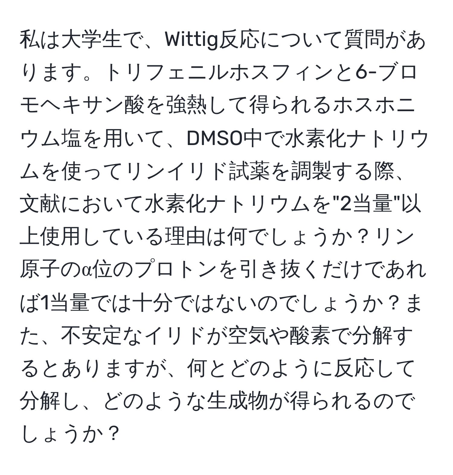 私は大学生で、Wittig反応について質問があります。トリフェニルホスフィンと6-ブロモヘキサン酸を強熱して得られるホスホニウム塩を用いて、DMSO中で水素化ナトリウムを使ってリンイリド試薬を調製する際、文献において水素化ナトリウムを"2当量"以上使用している理由は何でしょうか？リン原子のα位のプロトンを引き抜くだけであれば1当量では十分ではないのでしょうか？また、不安定なイリドが空気や酸素で分解するとありますが、何とどのように反応して分解し、どのような生成物が得られるのでしょうか？