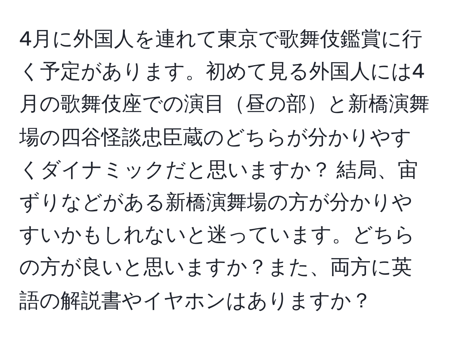 4月に外国人を連れて東京で歌舞伎鑑賞に行く予定があります。初めて見る外国人には4月の歌舞伎座での演目昼の部と新橋演舞場の四谷怪談忠臣蔵のどちらが分かりやすくダイナミックだと思いますか？ 結局、宙ずりなどがある新橋演舞場の方が分かりやすいかもしれないと迷っています。どちらの方が良いと思いますか？また、両方に英語の解説書やイヤホンはありますか？