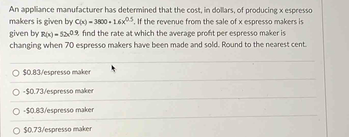 An appliance manufacturer has determined that the cost, in dollars, of producing x espresso
makers is given by C(x)=3800+1.6x^(0.5). If the revenue from the sale of x espresso makers is
given by R(x)=52x^(0.9) find the rate at which the average proft per espresso maker is
changing when 70 espresso makers have been made and sold. Round to the nearest cent.
$0.83 /espresso maker
- $0.73 /espresso maker
- $0.83 /espresso maker
$0.73 /espresso maker