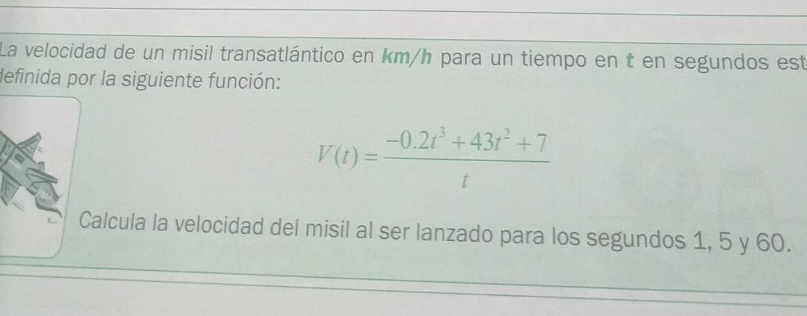 La velocidad de un misil transatlántico en km/h para un tiempo en t en segundos est 
definida por la siguiente función:
V(t)= (-0.2t^3+43t^2+7)/t 
Calcula la velocidad del misil al ser lanzado para los segundos 1, 5 y 60.