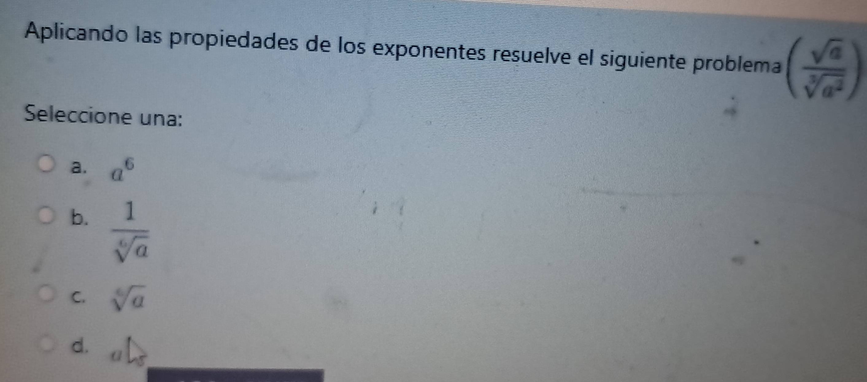 Aplicando las propiedades de los exponentes resuelve el siguiente problema ( sqrt(a)/sqrt[3](a^2) )
Seleccione una:
a. a^6
b.  1/sqrt[6](a) 
C. sqrt[6](a)
d.