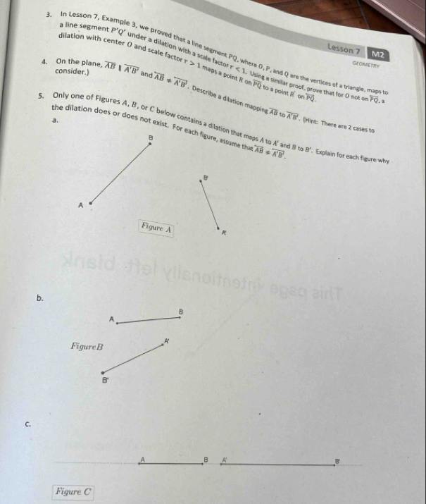 In Lesson 7, Ex 
3, we proved that a line segmen 
Lesson 7 M2
a line segment P'Q' under a dilation with a scale facto ere O, P, and Q are the vertices of a triangle. 
dilation with center 0 and scale factor r>1 maps a point R on Using a similar proof, prove that for ( not on vector PQ. overleftrightarrow PQ
consider.)
r<1</tex> 
GEOMETRY 
4. On the plane, overline ABparallel overline A'B' and overleftrightarrow AB!= overleftrightarrow A'B'. Describe a dilation mapping
overline PQ to a point R on 
to 
a.
overline AB to overline A'B'. (Hint: There are 2 cases to 
the dilation does or does not exist. For each figure, assume th overleftrightarrow AB!= overleftrightarrow A'B'. 
5. Only one of Figures A, B, or C below contains a dilation that maps to A' and B to B'. Explain for each figure why 
B 
B 
A 
Figure A A 
b. 
B 
A 
Figure B A'
B'
C. 
A B A' B 
Figure C