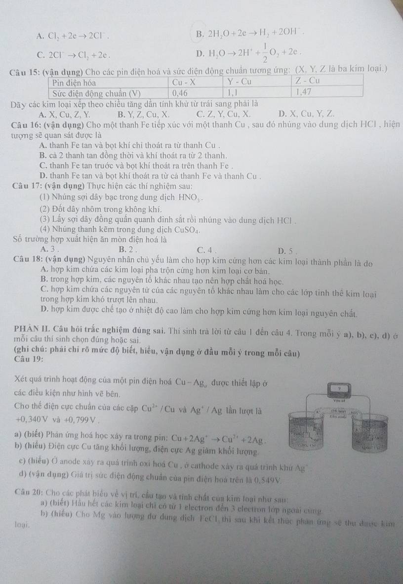 A. Cl_2+2eto 2Cl^-.
B. 2H_2O+2eto H_2+2OH^-.
C. 2Cl^-to Cl_2+2e. D. H_2Oto 2H^++ 1/2 O_2+2e.
Cân điện hoá và sức điện động chuẩn tương ứng: (X, Y, Z là ba kím loại.)
Dãy các kim loại xếp theo chiều tăng dần tính khử từ trái sang phải là
A. X, Cu 、Z.Y. B. Y, Z, Cu, X. C. Z, Y, Cu, X. D. X,Cu, Y,Z.
Câu 16: (vận dụng) Cho một thanh Fe tiếp xúc với một thanh Cu , sau đó nhúng vào dung dịch HCl , hiện
tượng sẽ quan sát được là
A. thanh Fe tan và bọt khí chỉ thoát ra từ thanh Cu .
B. cả 2 thanh tan đồng thời và khí thoát ra từ 2 thanh.
C. thanh Fe tan truớc và bọt khí thoát ra trên thanh Fe .
D. thanh Fe tan và bọt khí thoát ra từ cả thanh Fe và thanh Cu .
Câu 17: (vận dụng) Thực hiện các thí nghiệm sau:
(1) Nhúng sợi dây bạc trong dung dịch H N 0₃.
(2) Đốt dây nhôm trong không khí:
(3) Lấy sợi dây đồng quấn quanh đinh sắt rồi nhúng vào dung dịch HCl .
(4) Nhúng thanh kẽm trong dung dịch CuSO_4.
Số trường hợp xuất hiện ăn mòn điện hoá là
A. 3 . B. 2 . C. 4 . D. 5 .
Câu 18: (vận đụng) Nguyên nhân chủ yếu làm cho hợp kim cứng hơn các kim loại thành phần là do
A. hợp kim chứa các kim loại pha trộn cứng hơn kim loại cơ bản.
B. trong hợp kim, các nguyên tố khác nhau tạo nên hợp chất hoá học.
C. hợp kim chứa các nguyên tử của các nguyên tổ khác nhau làm cho các lớp tinh thể kim loại
trong hợp kim khó trượt lên nhau.
D. hợp kim được chế tạo ở nhiệt độ cao làm cho hợp kim cứng hơn kim loại nguyên chất.
PHÁN II. Câu hội trắc nghiệm đúng sai. Thí sinh trà lời từ câu 1 đến câu 4. Trong mỗi ý a), b), c), d) ở
mỗi câu thí sinh chọn đúng hoặc sai.
(ghi chú: phải chỉ rõ mức độ biết, hiều, vận dụng ở đầu mỗi ý trong mỗi câu)
Câu 19:
Xét quá trình hoạt động của một pin điện hoá Cu-Ag được thiết lập ở
các điều kiện như hình vẽ bên.
Cho thế điện cực chuẩn của các cặp Cu^(2+)/Cu và Ag^+/Ag lần lượt là
+0,340V và +0,799V .
a) (biết) Phản ứng hoá học xảy ra trong pin: Cu+2Ag^+to Cu^(2+)+2Ag.
b) (hiểu) Điện cực Cu tăng khối lượng, điện cực Ag giám khối lượng
c) (hiểu) Ở anode xây ra quá trình oxi hoá Cu , ở cathode xảy ra quá trình khu Ag
d) (vận dụng) Giá trị sức điện động chuẩn của pin điện hoá trên là 0,549V.
Câu 20: Cho các phát biểu về vị trí, cầu tạo và tính chất của kim loại như sau:
a) (biết) Hầu hết các kim loại chỉ có từ 1 electron đến 3 electron lớp ngoài cùng
b) (hiểu) Cho Mg vào lượng dư dung dịch FeCl,thì sau khi kết thúc phản ứng sẽ thu được kim
loại.