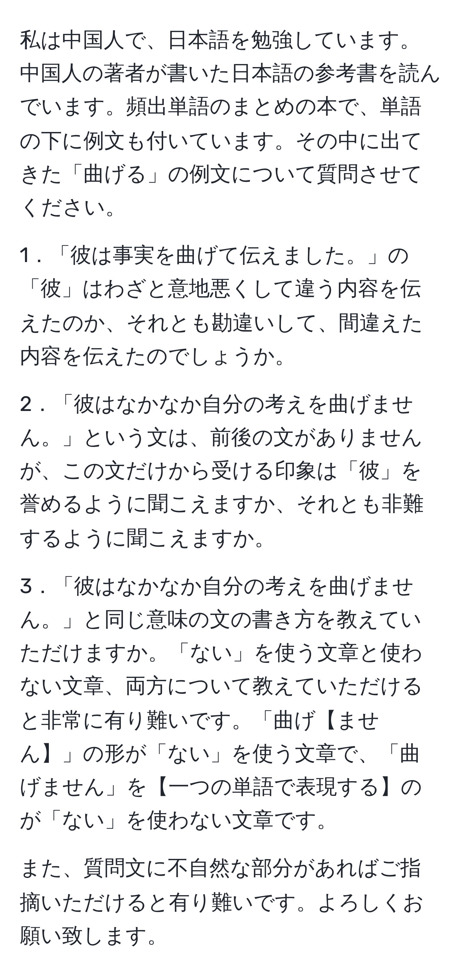 私は中国人で、日本語を勉強しています。中国人の著者が書いた日本語の参考書を読んでいます。頻出単語のまとめの本で、単語の下に例文も付いています。その中に出てきた「曲げる」の例文について質問させてください。

1．「彼は事実を曲げて伝えました。」の「彼」はわざと意地悪くして違う内容を伝えたのか、それとも勘違いして、間違えた内容を伝えたのでしょうか。

2．「彼はなかなか自分の考えを曲げません。」という文は、前後の文がありませんが、この文だけから受ける印象は「彼」を誉めるように聞こえますか、それとも非難するように聞こえますか。

3．「彼はなかなか自分の考えを曲げません。」と同じ意味の文の書き方を教えていただけますか。「ない」を使う文章と使わない文章、両方について教えていただけると非常に有り難いです。「曲げ【ません】」の形が「ない」を使う文章で、「曲げません」を【一つの単語で表現する】のが「ない」を使わない文章です。

また、質問文に不自然な部分があればご指摘いただけると有り難いです。よろしくお願い致します。