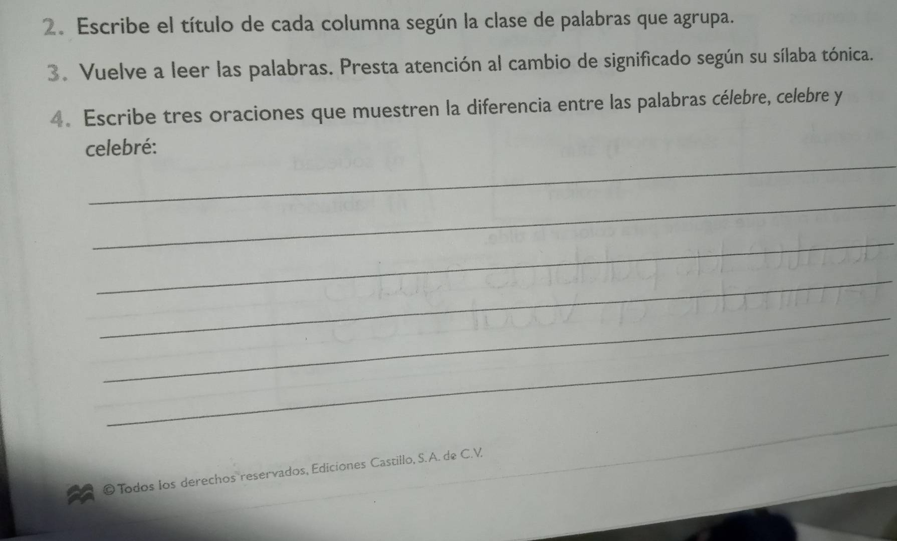 Escribe el título de cada columna según la clase de palabras que agrupa. 
3. Vuelve a leer las palabras. Presta atención al cambio de significado según su sílaba tónica. 
4. Escribe tres oraciones que muestren la diferencia entre las palabras célebre, celebre y 
_ 
celebré: 
_ 
_ 
_ 
_ 
_ 
© Todos los derechos reservados, Ediciones Castillo, S.A. de C.V.