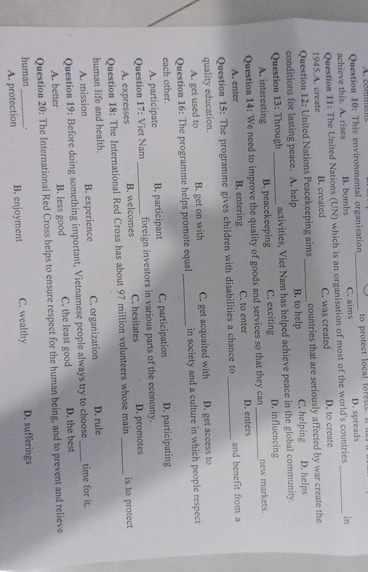 comments
Question 10: This environmental organisation to protect local forests. It i
achieve this. A. rises B. bombs _C. aims D. spreads_
Question 11: The United Nations (UN) which is an organisation of most of the world's countries in
1945.A. create B. created C. was created D. to create
Question 12: United Nations Peacekeeping aims _countries that are seriously affected by war create the
conditions for lasting peace. A. help B. to help C. helping D. helps
Question 13: Through _activities, Viet Nam has helped achieve peace in the global community.
A. interesting B. peacekeeping C. exciting D. influencing
Question 14: We need to improve the quality of goods and services so that they can _new markets.
A. enter B. entering C. to enter D. enters
Question 15: The programme gives children with disabilities a chance to _and benefit from a
quality education. D. get access to
A. get used to B. get on with C. get acquaited with
Question 16: The programme helps promote equal_ in society and a culture in which people respect
each other. D. participating
A. participate B. participant C. participation
Question 17: Viet Nam _foreign investors in various parts of the economy.
A. expresses B. welcomes C. hesitates D. promotes
Question 18: The International Red Cross has about 97 million volunteers whose main _is to protect
human life and health.
A. mission B. experience C. organization D. rule
Question 19: Before doing something important, Vietnamese people always try to choose_ time for it.
A. better B. less good C. the least good D. the best
Question 20: The International Red Cross helps to ensure respect for the human being, and to prevent and relieve
human_ .
A. protection B. enjoyment C. wealthy D. sufferings