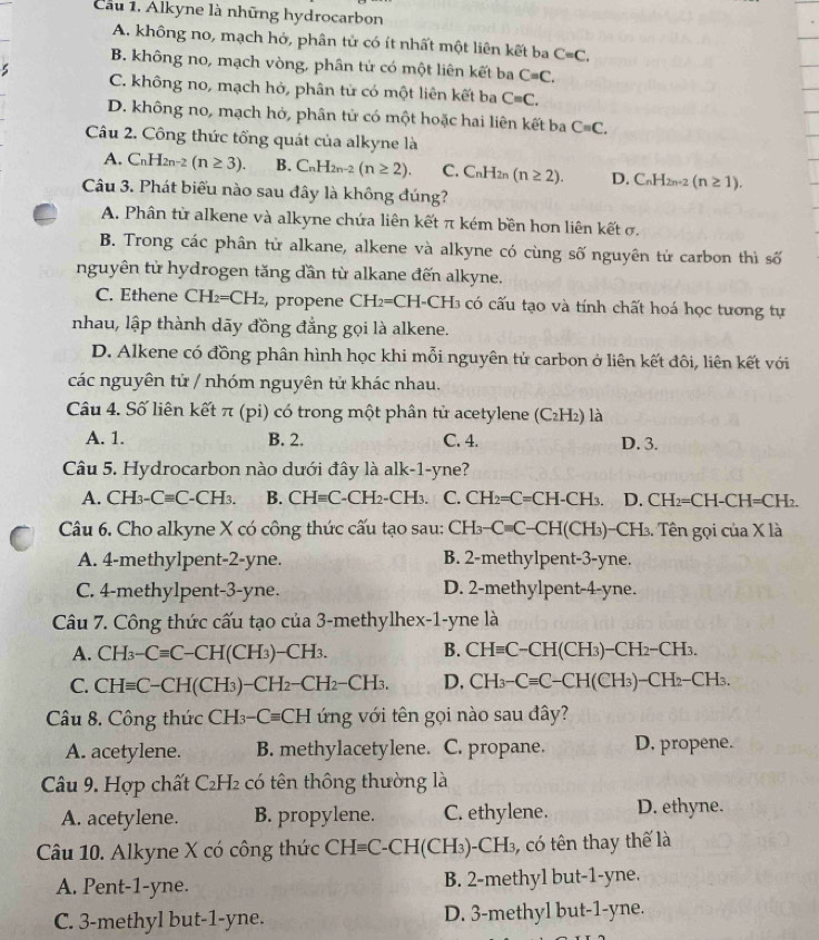 Cầu 1. Alkyne là những hydrocarbon
A. không no, mạch hở, phân tử có ít nhất một liên kết ba C=C.
B. không no, mạch vòng, phân tử có một liên kết ba C=C.
C. không no, mạch hở, phân tử có một liên kết ba Cequiv C.
D. không no, mạch hỏ, phân tử có một hoặc hai liên kết ba C=C.
Câu 2. Công thức tổng quát của alkyne là
A. C_nH_2n-2(n≥ 3). B. C_nH_2n-2(n≥ 2). C. C_nH_2 (n≥ 2). D. C_nH_2n-2(n≥ 1).
Câu 3. Phát biểu nào sau đây là không đúng?
A. Phân từ alkene và alkyne chứa liên kết π kém bền hơn liên kết σ.
B. Trong các phân tử alkane, alkene và alkyne có cùng số nguyên tử carbon thì số
nguyên tử hydrogen tăng dần từ alkane đến alkyne.
C. Ethene CH_2=CH_2 , propene CH_2= CH-CH3 có cấu tạo và tính chất hoá học tương tự
nhau, lập thành dãy đồng đẳng gọi là alkene.
D. Alkene có đồng phân hình học khi mỗi nguyên tử carbon ở liên kết đôi, liên kết với
các nguyên tử / nhóm nguyên tử khác nhau.
Câu 4. Số liên kết π (pi) có trong một phân tử acetylene (C_2H_2) là
A. 1. B. 2. C. 4. D. 3.
Câu 5. Hydrocarbon nào dưới đây là alk-1-yne?
A. CH_3-Cequiv C-CH_3. B. CHequiv C-CH_2-CH_3. C. CH_2=C=CH-CH_3. D. CH_2=CH-CH=CH_2.
Câu 6. Cho alkyne X có công thức cấu tạo sau: CH_3-Cequiv C-CH(CH_3)- -CH_3 3. Tên gọi của X là
A. 4-methylpent-2-yne. B. 2-methylpent-3-yne.
C. 4-methylpent-3-yne. D. 2-methylpent-4-yne.
Câu 7. Công thức cấu tạo của 3-methylhex-1-yne là
A. CH_3-Cequiv C-CH(CH_3)-CH_3. B. CHequiv C-CH(CH_3)-CH_2-CH_3.
C. CHequiv C-CH(CH_3)-CH_2-CH_2-CH_3. D. CH_3-Cequiv C-CH(CH_3)-CH_2-CH_3.
Câu 8. Công thức CH_3-Cequiv CH ứng với tên gọi nào sau đây?
A. acetylene. B. methylacetylene. C. propane. D. propene.
Câu 9. Hợp chất C_2H_2 có tên thông thường là
A. acetylene. B. propylene. C. ethylene. D. ethyne.
Câu 10. Alkyne X có công thức CHequiv C-CH(CH_3)-CH_3 có tên thay thế là
A. Pent-1-yne. B. 2-methyl but-1-yne.
C. 3-methyl but-1-yne. D. 3-methyl but-1-yne.