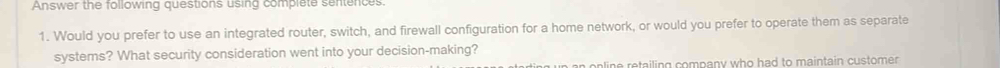Answer the following questions using complete sentences. 
1. Would you prefer to use an integrated router, switch, and firewall configuration for a home network, or would you prefer to operate them as separate 
systems? What security consideration went into your decision-making? 
n n in e retailing company who had to maintain customen .