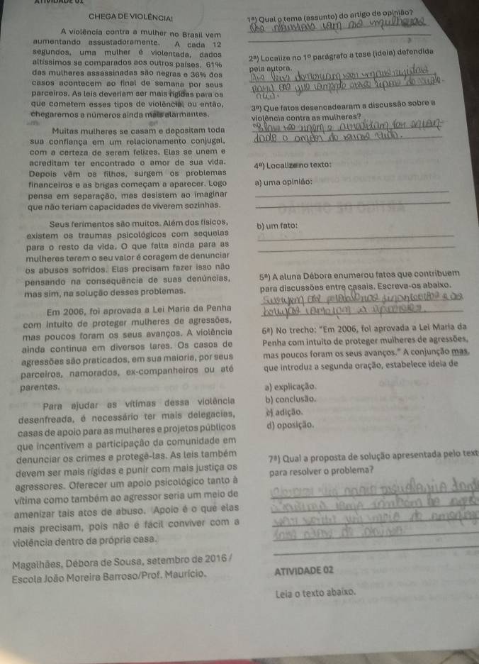 CHEGA DE VIOLÊNCIA! 1° Qual o tema (assunto) do artigo de opinião?
_
A violência contra a mulher no Brasil vem_
aumentando assustadoramente. A cada 12
segundos, uma mulher é violentada, dados
altíssimos se comparados aos outros países. 61% 2^n) pela autora. Localize no 1° parágrafo a tese (ideia) defendida
das mulheres assassinadas são negras e 36% dos_
casos acontecem ao final de semana por seus _
parceiros. As leis deveriam ser mais rígidas para os nud.
que cometem esses tipos de violência, ou então, 3°) Que fatos desencadearam a discussão sobre a
chegaremos a números ainda mais elarmantes. violência contra as mulheres?
_
Muitas mulheres se casam e depositam toda
_
sua confiança em um relacionamento conjugal,
com a certeza de serem felizes. Elas se unem e
acreditam ter encontrado o amor de sua vida.
Depois vêm os filhos, surgem os problemas 4^a) Localize no texto:
_
financeiros e as brigas começam a aparecer. Logo a) uma opinião:
pensa em separação, mas desistem ao imaginar
que não teriam capacidades de viverem sozinhas.
_
Seus ferimentos são muitos. Além dos físicos,
existem os traumas psicológicos com sequelas b) um fato:
para o resto da vida. O que falta ainda para as_
mulheres terem o seu valor é coragem de denunciar
os abusos sofridos. Elas precisam fazer isso não
pensando na consequência de suas denúncias, 5^8) A aluna Débora enumerou fatos que contribuem
_
mas sim, na solução desses problemas. para discussões entre casais. Escreva-os abaixo.
Em 2006, foi aprovada a Lei Maria da Penha_
com intuito de proteger mulheres de agressões,
mas poucos foram os seus avanços. A violência 6ª) No trecho: “Em 2006, foi aprovada a Lei Maria da
ainda continua em diversos lares. Os casos de  Penha com intuito de proteger mulheres de agressões,
agressões são praticados, em sua maioria, por seus mas poucos foram os seus avanços." A conjunção mas.
parceiros, namorados, ex-companheiros ou até que introduz a segunda oração, estabelece ideia de
parentes. a) explicação.
Para ajudar as vítimas dessa violência b) conclusão.
desenfreada, é necessário ter mais delegacias, e) adição.
casas de apoio para as mulheres e projetos públicos d) oposição.
que incentívem a participação da comunidade em
denunciar os crimes e protegê-las. As leis também
7^8)
devem ser mais rígidas e punir com mais justiça os  Qual a proposta de solução apresentada pelo text
agressores. Oferecer um apoio psicológico tanto à para resolver o problema?
vítima como também ao agressor seria um meio de
_
amenizar tais atos de abuso. Apoio é o qué elas
_
_
mais precisam, pois não é fácil conviver com a
_
_
viotência dentro da própria casa.
Magalhães, Débora de Sousa, setembro de 2016 /
Escola João Moreira Barroso/Prof. Maurício. ATIVIDADE 02
Leia o texto abaíxo.