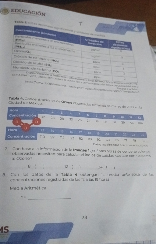 educación
Tabla 3, 
OM-172
icación del índice de Calidad del Airs y
f.gob.mx/nota_detalle.php?codigo=5579387&fecha=20/11/2019=gsc.tab=0 Riesgos a la Salud
Ciudad de México
Tabla 4. Concentraciones de Ozono observadas el treinta de marzo de 2023 en la
Hora 1 2 3 4 5 6 7 8 。 10 n
12
Concentración 32 28 28 33 26 24 19 21 31 39
O () 104
45
Hora 0 13 14 15 16 17 18 19 20 21 22 23 24
Concentración 110 97 112 122 82 89 92 60 26 17 18 11
Datos modificados con fines educativos
7. Con base a la información de la Imagen 1 ¿cuántas horas de concentraciones
observadas necesitan para calcular el índice de calidad del aire con respecto
al Ozono?
8  12   24
8. Con los datos de la Tabla 4 obtengan la media aritmética de las
concentraciones registradas de las 12 a las 19 horas.
Media Aritmética
_ n=
38
S