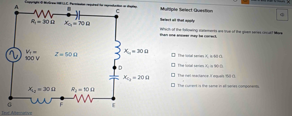 than 12 hour 
Copyright @ McGraw Hill LLC, Permission required for reproduction or display.ltiple Select Question <
ct all that apply
ch of the following statements are true of the given series circuit? More
one answer may be correct.
 The total series X is 60 Ω.
The total series X_c is 90 Ω.
The net reactance X equals 150 Ω.
The current is the same in all series components.
Text Alternative